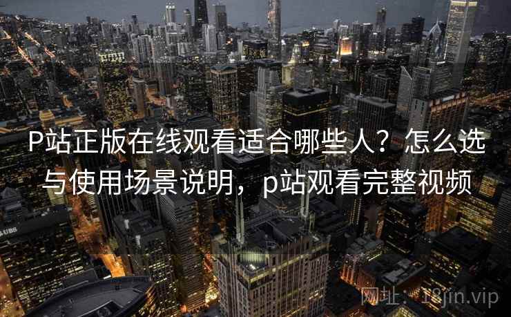 P站正版在线观看适合哪些人？怎么选与使用场景说明，p站观看完整视频