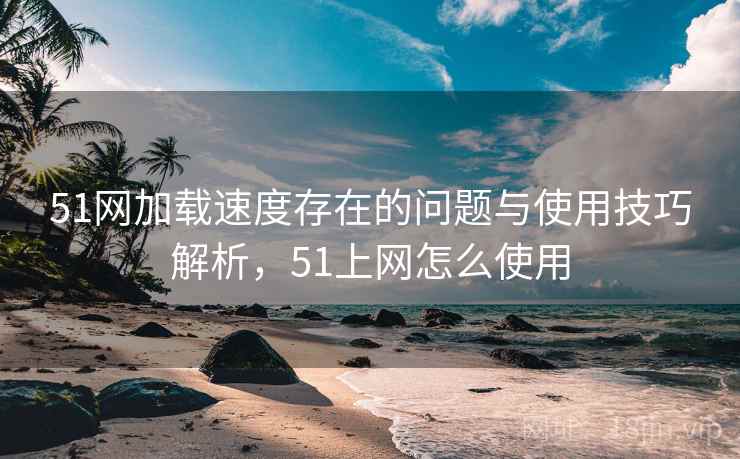 51网加载速度存在的问题与使用技巧解析，51上网怎么使用