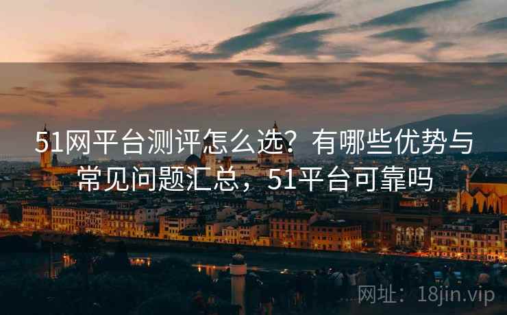 51网平台测评怎么选？有哪些优势与常见问题汇总，51平台可靠吗