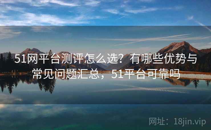 51网平台测评怎么选？有哪些优势与常见问题汇总，51平台可靠吗