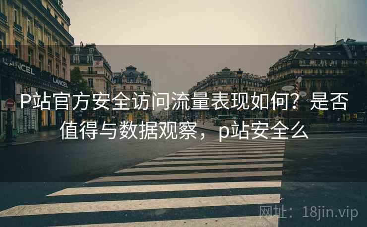 P站官方安全访问流量表现如何?是否值得与数据观察,p站安全么 P站官方安全访问流量表现如何?是否值得与数据观察,p站安全么