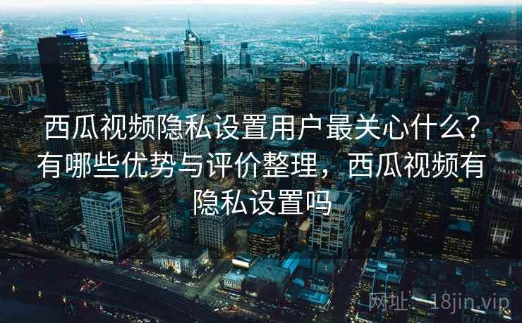 西瓜视频隐私设置用户最关心什么？有哪些优势与评价整理，西瓜视频有隐私设置吗