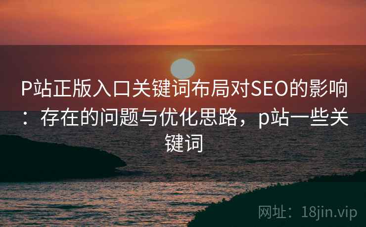 P站正版入口关键词布局对SEO的影响:存在的问题与优化思路,p站一些关键词 P站正版入口关键词布局对SEO的影响:存在的问题与优化思路,p站一些关键词