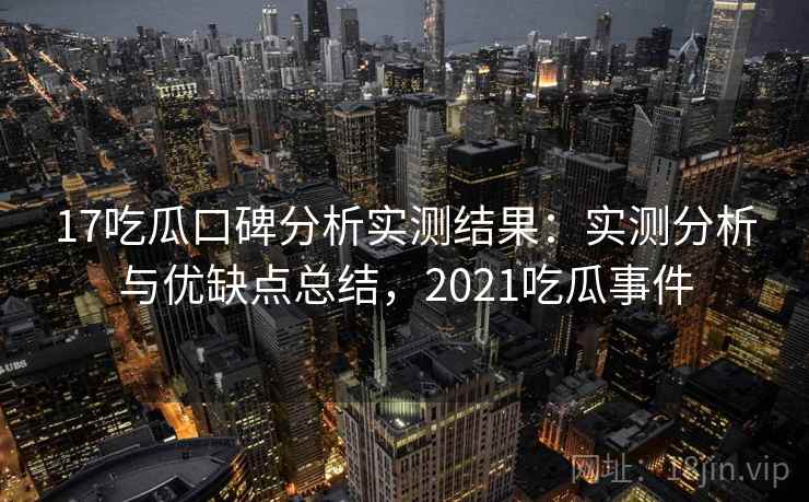 17吃瓜口碑分析实测结果：实测分析与优缺点总结，2021吃瓜事件