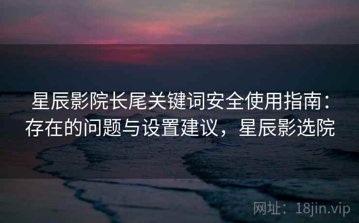 星辰影院长尾关键词安全使用指南:存在的问题与设置建议,星辰影选院 星辰影院长尾关键词安全使用指南:存在的问题与设置建议,星辰影选院